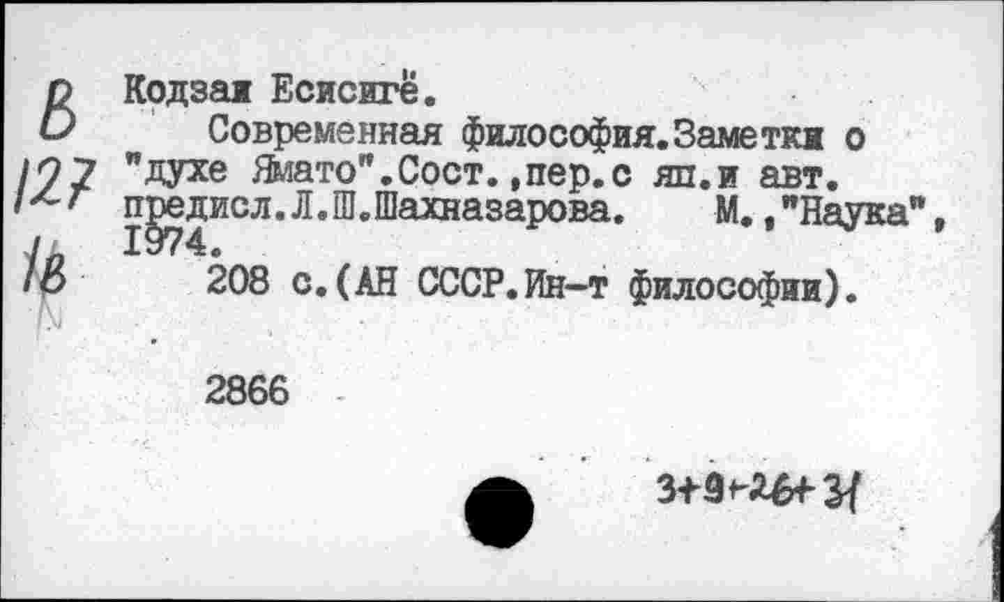 ﻿^Кодзая Есисиге.
Современная философия.Заметки о
10 7 "духе Ямато".Сост. ,пер.с яп.и авт.
^^исл,л,®вШахназаР°ва* М.,"Наука"
208 с.(АН СССР.Ин-т философии).
2866
з+зн^з/